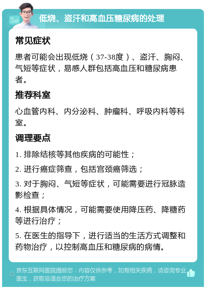 低烧、盗汗和高血压糖尿病的处理 常见症状 患者可能会出现低烧（37-38度）、盗汗、胸闷、气短等症状，易感人群包括高血压和糖尿病患者。 推荐科室 心血管内科、内分泌科、肿瘤科、呼吸内科等科室。 调理要点 1. 排除结核等其他疾病的可能性； 2. 进行癌症筛查，包括宫颈癌筛选； 3. 对于胸闷、气短等症状，可能需要进行冠脉造影检查； 4. 根据具体情况，可能需要使用降压药、降糖药等进行治疗； 5. 在医生的指导下，进行适当的生活方式调整和药物治疗，以控制高血压和糖尿病的病情。