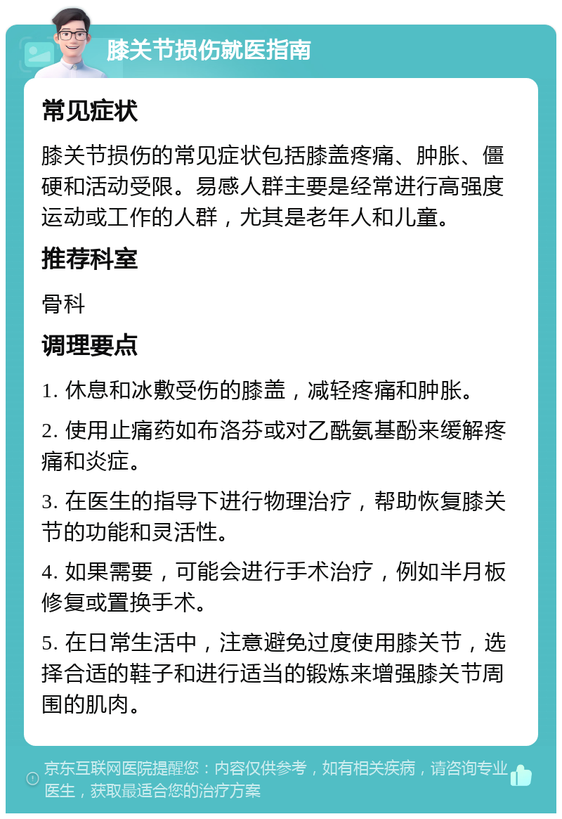 膝关节损伤就医指南 常见症状 膝关节损伤的常见症状包括膝盖疼痛、肿胀、僵硬和活动受限。易感人群主要是经常进行高强度运动或工作的人群，尤其是老年人和儿童。 推荐科室 骨科 调理要点 1. 休息和冰敷受伤的膝盖，减轻疼痛和肿胀。 2. 使用止痛药如布洛芬或对乙酰氨基酚来缓解疼痛和炎症。 3. 在医生的指导下进行物理治疗，帮助恢复膝关节的功能和灵活性。 4. 如果需要，可能会进行手术治疗，例如半月板修复或置换手术。 5. 在日常生活中，注意避免过度使用膝关节，选择合适的鞋子和进行适当的锻炼来增强膝关节周围的肌肉。