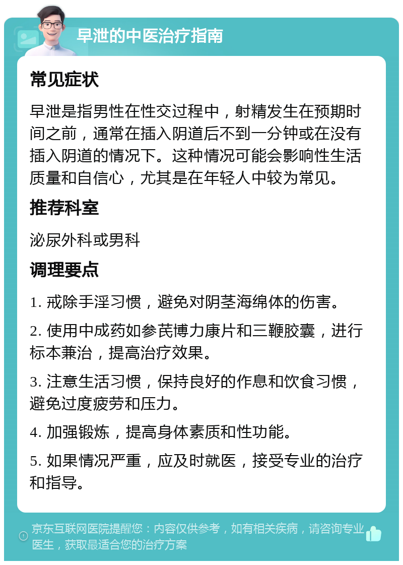 早泄的中医治疗指南 常见症状 早泄是指男性在性交过程中，射精发生在预期时间之前，通常在插入阴道后不到一分钟或在没有插入阴道的情况下。这种情况可能会影响性生活质量和自信心，尤其是在年轻人中较为常见。 推荐科室 泌尿外科或男科 调理要点 1. 戒除手淫习惯，避免对阴茎海绵体的伤害。 2. 使用中成药如参芪博力康片和三鞭胶囊，进行标本兼治，提高治疗效果。 3. 注意生活习惯，保持良好的作息和饮食习惯，避免过度疲劳和压力。 4. 加强锻炼，提高身体素质和性功能。 5. 如果情况严重，应及时就医，接受专业的治疗和指导。