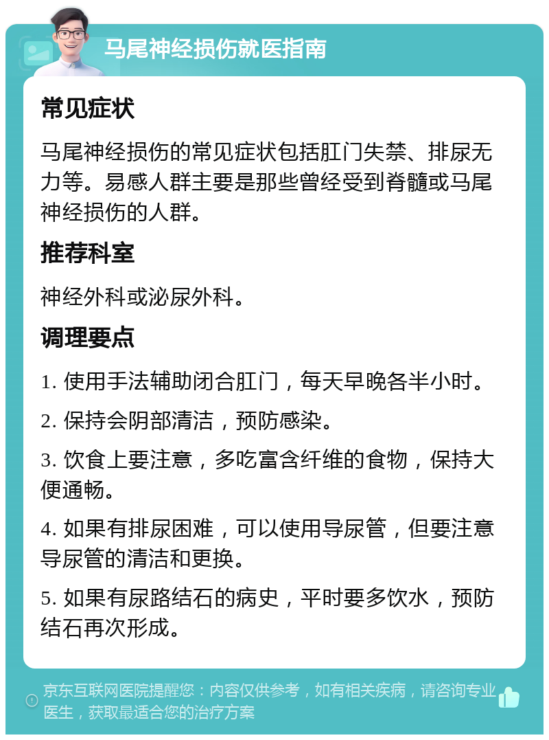 马尾神经损伤就医指南 常见症状 马尾神经损伤的常见症状包括肛门失禁、排尿无力等。易感人群主要是那些曾经受到脊髓或马尾神经损伤的人群。 推荐科室 神经外科或泌尿外科。 调理要点 1. 使用手法辅助闭合肛门，每天早晚各半小时。 2. 保持会阴部清洁，预防感染。 3. 饮食上要注意，多吃富含纤维的食物，保持大便通畅。 4. 如果有排尿困难，可以使用导尿管，但要注意导尿管的清洁和更换。 5. 如果有尿路结石的病史，平时要多饮水，预防结石再次形成。