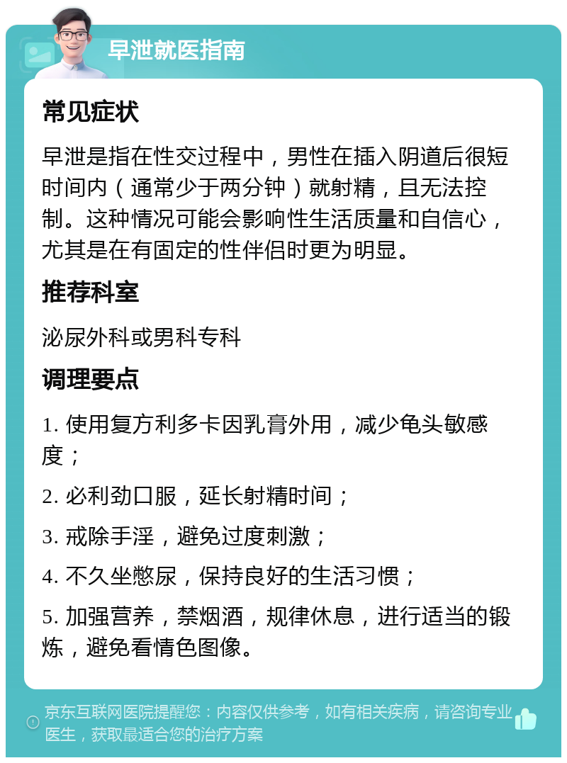 早泄就医指南 常见症状 早泄是指在性交过程中，男性在插入阴道后很短时间内（通常少于两分钟）就射精，且无法控制。这种情况可能会影响性生活质量和自信心，尤其是在有固定的性伴侣时更为明显。 推荐科室 泌尿外科或男科专科 调理要点 1. 使用复方利多卡因乳膏外用，减少龟头敏感度； 2. 必利劲口服，延长射精时间； 3. 戒除手淫，避免过度刺激； 4. 不久坐憋尿，保持良好的生活习惯； 5. 加强营养，禁烟酒，规律休息，进行适当的锻炼，避免看情色图像。