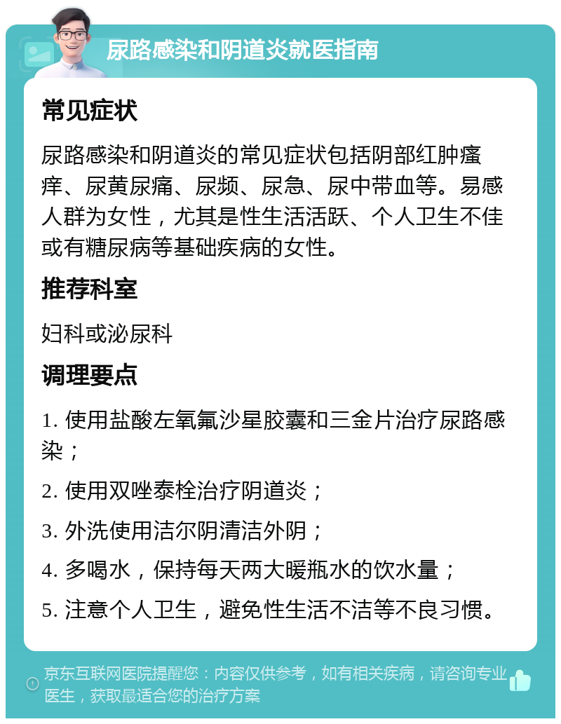 尿路感染和阴道炎就医指南 常见症状 尿路感染和阴道炎的常见症状包括阴部红肿瘙痒、尿黄尿痛、尿频、尿急、尿中带血等。易感人群为女性，尤其是性生活活跃、个人卫生不佳或有糖尿病等基础疾病的女性。 推荐科室 妇科或泌尿科 调理要点 1. 使用盐酸左氧氟沙星胶囊和三金片治疗尿路感染； 2. 使用双唑泰栓治疗阴道炎； 3. 外洗使用洁尔阴清洁外阴； 4. 多喝水，保持每天两大暖瓶水的饮水量； 5. 注意个人卫生，避免性生活不洁等不良习惯。