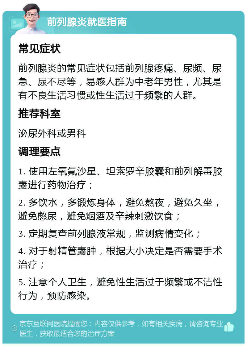 前列腺炎就医指南 常见症状 前列腺炎的常见症状包括前列腺疼痛、尿频、尿急、尿不尽等，易感人群为中老年男性，尤其是有不良生活习惯或性生活过于频繁的人群。 推荐科室 泌尿外科或男科 调理要点 1. 使用左氧氟沙星、坦索罗辛胶囊和前列解毒胶囊进行药物治疗； 2. 多饮水，多锻炼身体，避免熬夜，避免久坐，避免憋尿，避免烟酒及辛辣刺激饮食； 3. 定期复查前列腺液常规，监测病情变化； 4. 对于射精管囊肿，根据大小决定是否需要手术治疗； 5. 注意个人卫生，避免性生活过于频繁或不洁性行为，预防感染。