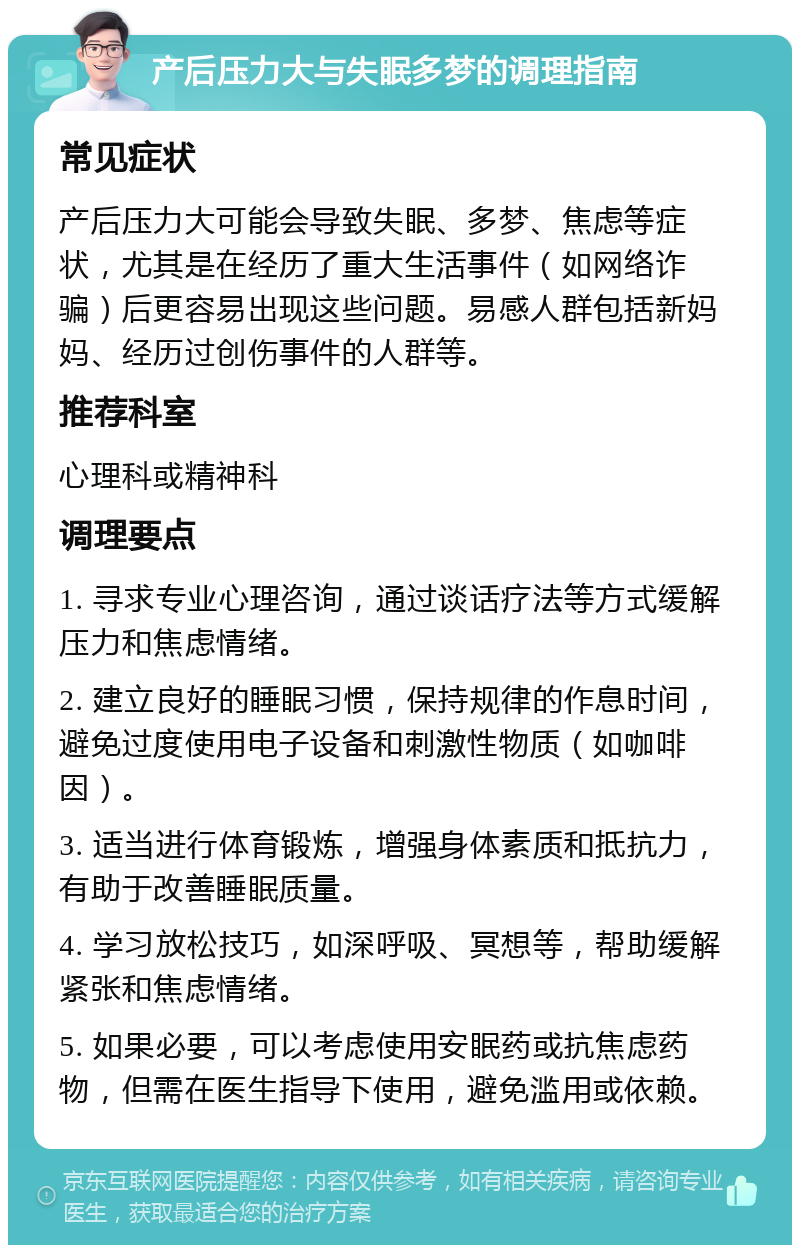 产后压力大与失眠多梦的调理指南 常见症状 产后压力大可能会导致失眠、多梦、焦虑等症状，尤其是在经历了重大生活事件（如网络诈骗）后更容易出现这些问题。易感人群包括新妈妈、经历过创伤事件的人群等。 推荐科室 心理科或精神科 调理要点 1. 寻求专业心理咨询，通过谈话疗法等方式缓解压力和焦虑情绪。 2. 建立良好的睡眠习惯，保持规律的作息时间，避免过度使用电子设备和刺激性物质（如咖啡因）。 3. 适当进行体育锻炼，增强身体素质和抵抗力，有助于改善睡眠质量。 4. 学习放松技巧，如深呼吸、冥想等，帮助缓解紧张和焦虑情绪。 5. 如果必要，可以考虑使用安眠药或抗焦虑药物，但需在医生指导下使用，避免滥用或依赖。