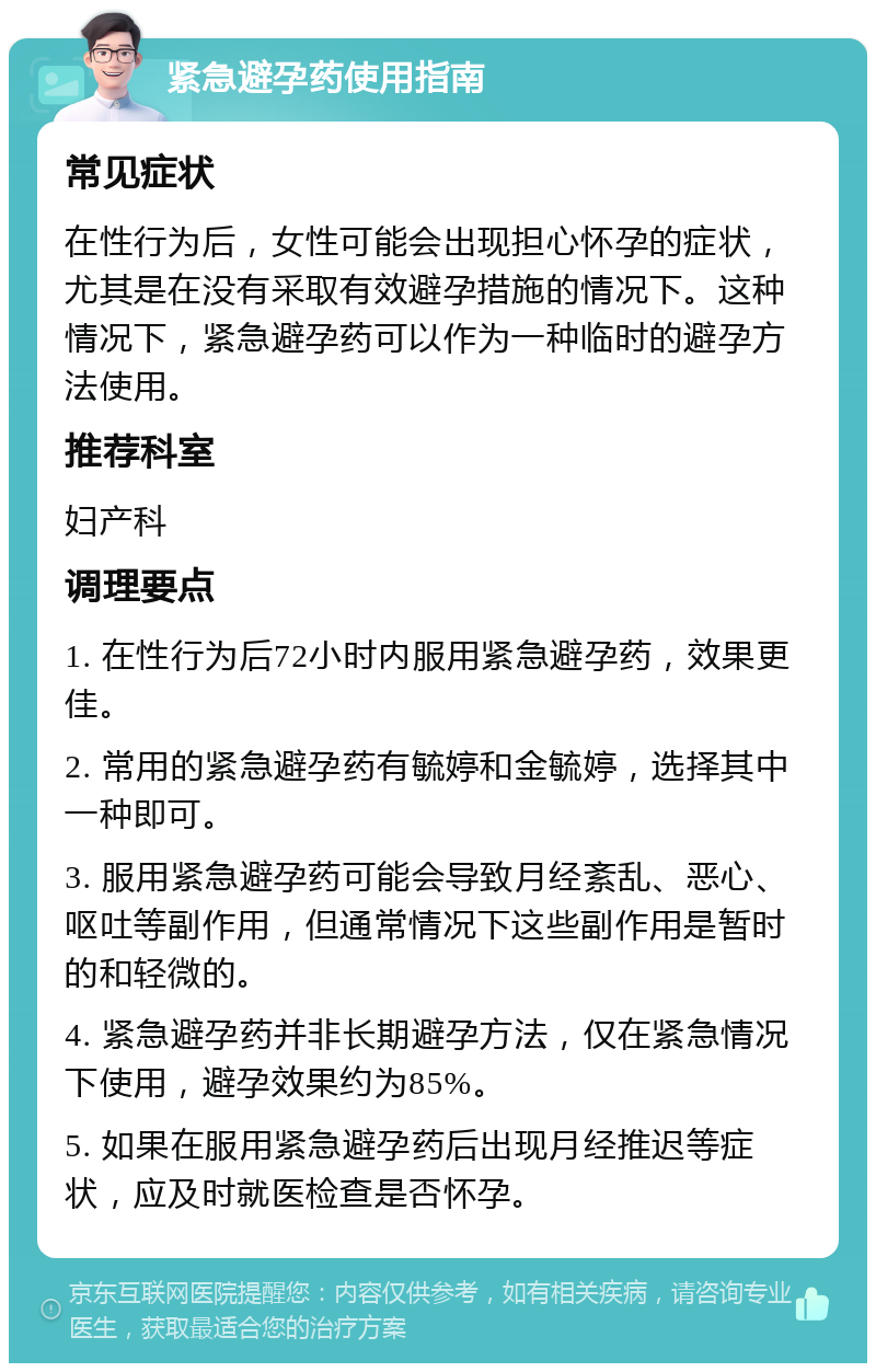 紧急避孕药使用指南 常见症状 在性行为后，女性可能会出现担心怀孕的症状，尤其是在没有采取有效避孕措施的情况下。这种情况下，紧急避孕药可以作为一种临时的避孕方法使用。 推荐科室 妇产科 调理要点 1. 在性行为后72小时内服用紧急避孕药，效果更佳。 2. 常用的紧急避孕药有毓婷和金毓婷，选择其中一种即可。 3. 服用紧急避孕药可能会导致月经紊乱、恶心、呕吐等副作用，但通常情况下这些副作用是暂时的和轻微的。 4. 紧急避孕药并非长期避孕方法，仅在紧急情况下使用，避孕效果约为85%。 5. 如果在服用紧急避孕药后出现月经推迟等症状，应及时就医检查是否怀孕。