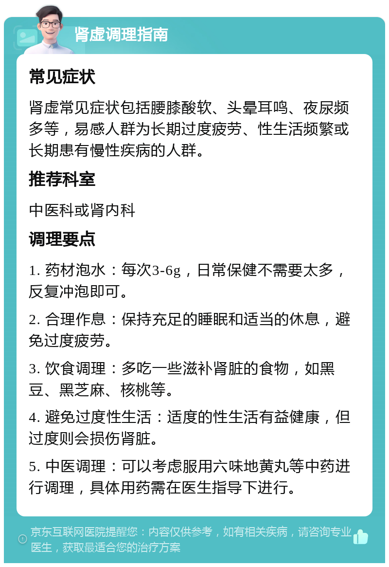 肾虚调理指南 常见症状 肾虚常见症状包括腰膝酸软、头晕耳鸣、夜尿频多等，易感人群为长期过度疲劳、性生活频繁或长期患有慢性疾病的人群。 推荐科室 中医科或肾内科 调理要点 1. 药材泡水：每次3-6g，日常保健不需要太多，反复冲泡即可。 2. 合理作息：保持充足的睡眠和适当的休息，避免过度疲劳。 3. 饮食调理：多吃一些滋补肾脏的食物，如黑豆、黑芝麻、核桃等。 4. 避免过度性生活：适度的性生活有益健康，但过度则会损伤肾脏。 5. 中医调理：可以考虑服用六味地黄丸等中药进行调理，具体用药需在医生指导下进行。