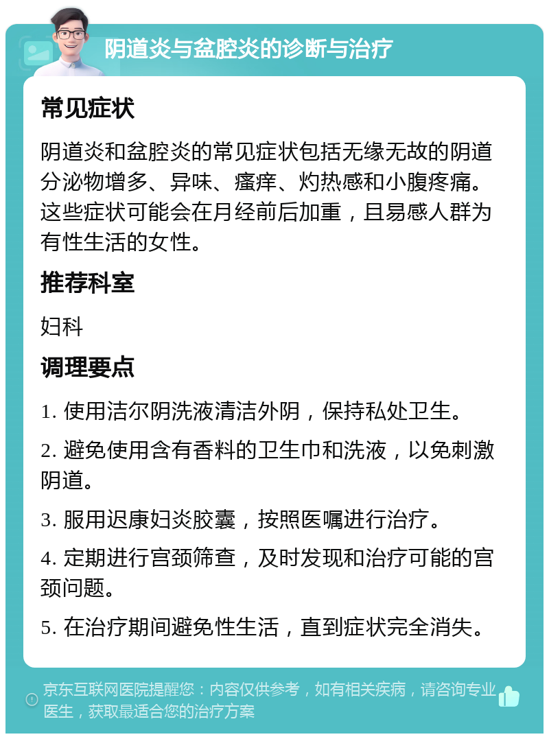 阴道炎与盆腔炎的诊断与治疗 常见症状 阴道炎和盆腔炎的常见症状包括无缘无故的阴道分泌物增多、异味、瘙痒、灼热感和小腹疼痛。这些症状可能会在月经前后加重，且易感人群为有性生活的女性。 推荐科室 妇科 调理要点 1. 使用洁尔阴洗液清洁外阴，保持私处卫生。 2. 避免使用含有香料的卫生巾和洗液，以免刺激阴道。 3. 服用迟康妇炎胶囊，按照医嘱进行治疗。 4. 定期进行宫颈筛查，及时发现和治疗可能的宫颈问题。 5. 在治疗期间避免性生活，直到症状完全消失。