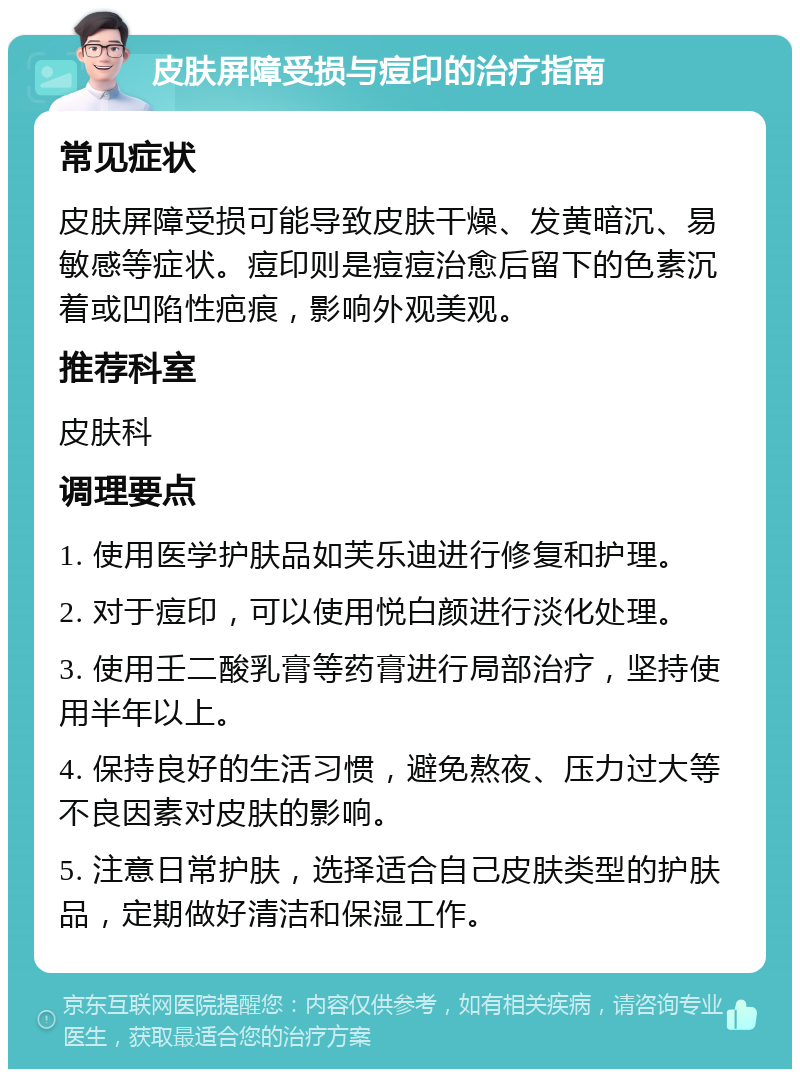 皮肤屏障受损与痘印的治疗指南 常见症状 皮肤屏障受损可能导致皮肤干燥、发黄暗沉、易敏感等症状。痘印则是痘痘治愈后留下的色素沉着或凹陷性疤痕，影响外观美观。 推荐科室 皮肤科 调理要点 1. 使用医学护肤品如芙乐迪进行修复和护理。 2. 对于痘印，可以使用悦白颜进行淡化处理。 3. 使用壬二酸乳膏等药膏进行局部治疗，坚持使用半年以上。 4. 保持良好的生活习惯，避免熬夜、压力过大等不良因素对皮肤的影响。 5. 注意日常护肤，选择适合自己皮肤类型的护肤品，定期做好清洁和保湿工作。