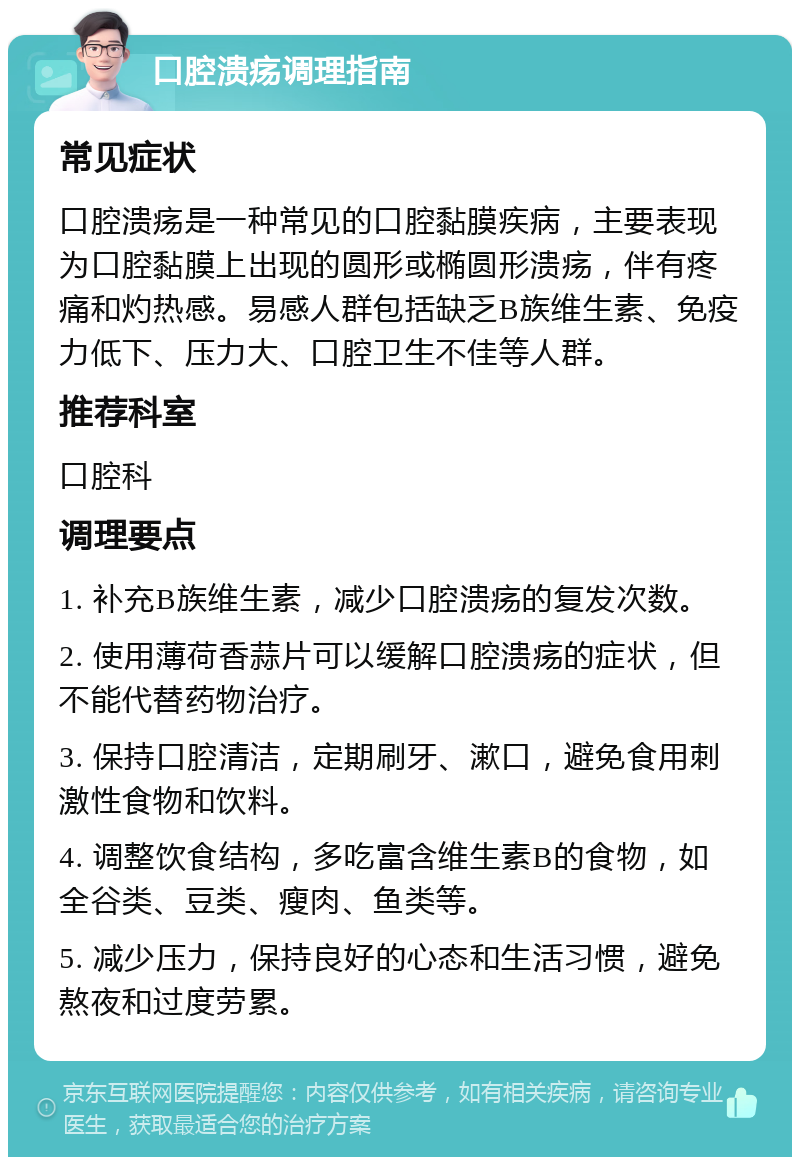 口腔溃疡调理指南 常见症状 口腔溃疡是一种常见的口腔黏膜疾病，主要表现为口腔黏膜上出现的圆形或椭圆形溃疡，伴有疼痛和灼热感。易感人群包括缺乏B族维生素、免疫力低下、压力大、口腔卫生不佳等人群。 推荐科室 口腔科 调理要点 1. 补充B族维生素，减少口腔溃疡的复发次数。 2. 使用薄荷香蒜片可以缓解口腔溃疡的症状，但不能代替药物治疗。 3. 保持口腔清洁，定期刷牙、漱口，避免食用刺激性食物和饮料。 4. 调整饮食结构，多吃富含维生素B的食物，如全谷类、豆类、瘦肉、鱼类等。 5. 减少压力，保持良好的心态和生活习惯，避免熬夜和过度劳累。