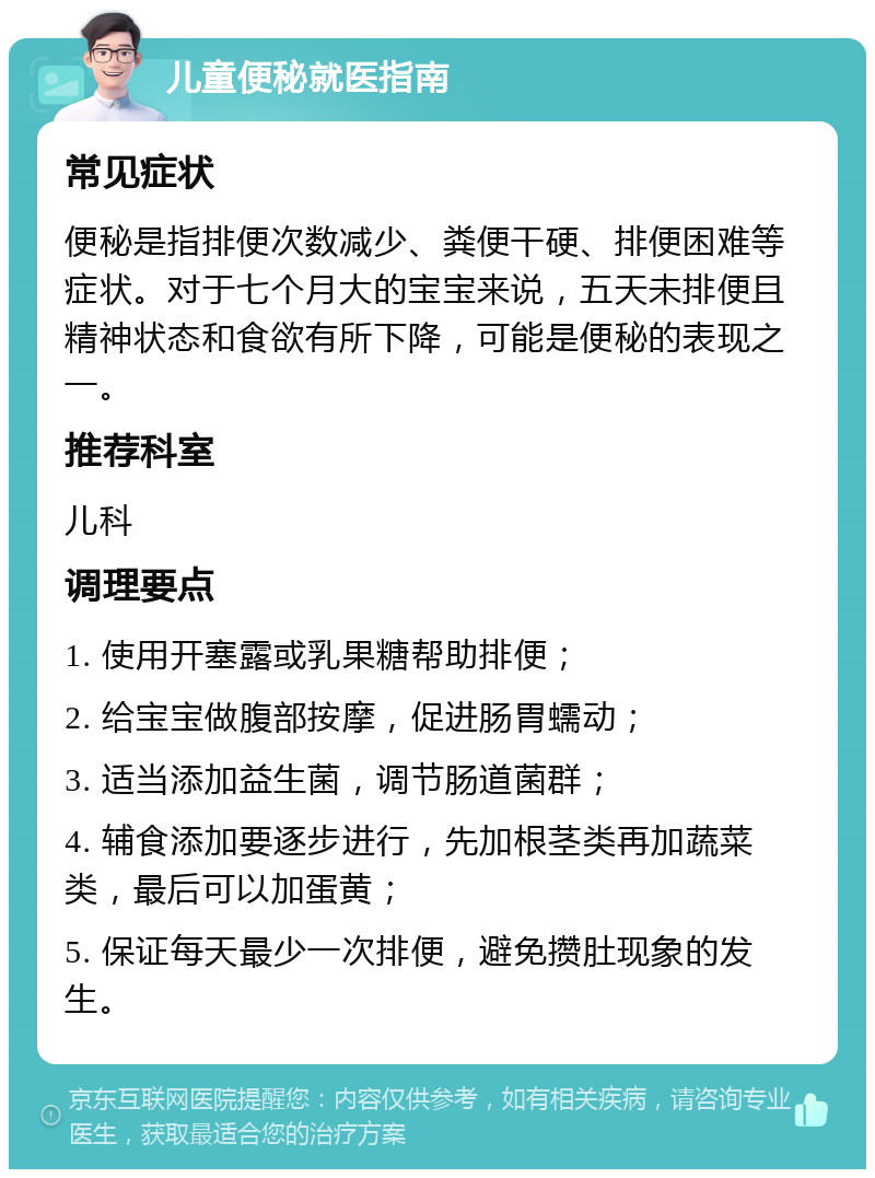 儿童便秘就医指南 常见症状 便秘是指排便次数减少、粪便干硬、排便困难等症状。对于七个月大的宝宝来说，五天未排便且精神状态和食欲有所下降，可能是便秘的表现之一。 推荐科室 儿科 调理要点 1. 使用开塞露或乳果糖帮助排便； 2. 给宝宝做腹部按摩，促进肠胃蠕动； 3. 适当添加益生菌，调节肠道菌群； 4. 辅食添加要逐步进行，先加根茎类再加蔬菜类，最后可以加蛋黄； 5. 保证每天最少一次排便，避免攒肚现象的发生。