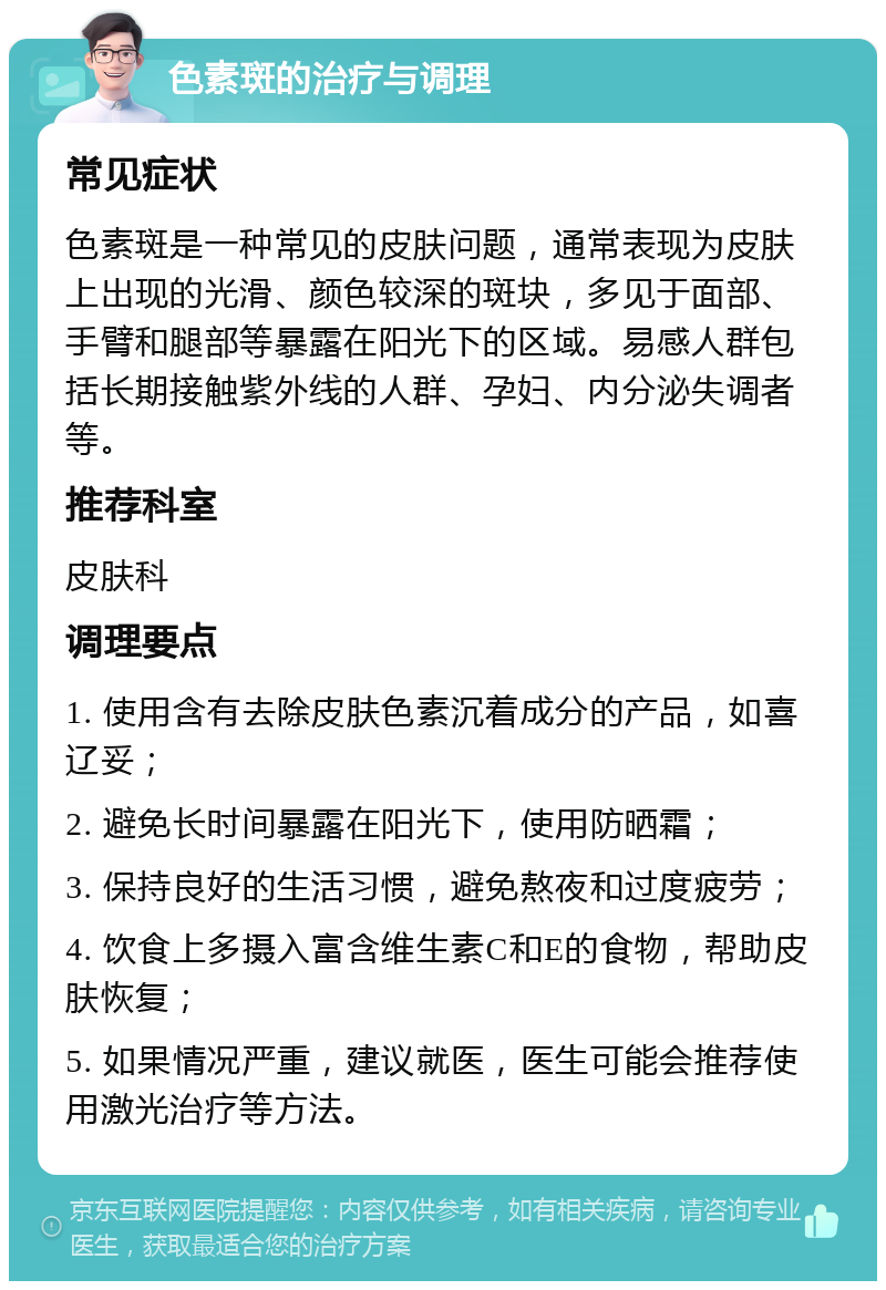 色素斑的治疗与调理 常见症状 色素斑是一种常见的皮肤问题，通常表现为皮肤上出现的光滑、颜色较深的斑块，多见于面部、手臂和腿部等暴露在阳光下的区域。易感人群包括长期接触紫外线的人群、孕妇、内分泌失调者等。 推荐科室 皮肤科 调理要点 1. 使用含有去除皮肤色素沉着成分的产品，如喜辽妥； 2. 避免长时间暴露在阳光下，使用防晒霜； 3. 保持良好的生活习惯，避免熬夜和过度疲劳； 4. 饮食上多摄入富含维生素C和E的食物，帮助皮肤恢复； 5. 如果情况严重，建议就医，医生可能会推荐使用激光治疗等方法。