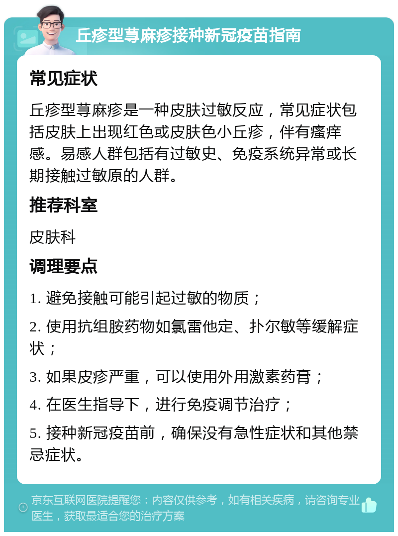 丘疹型荨麻疹接种新冠疫苗指南 常见症状 丘疹型荨麻疹是一种皮肤过敏反应，常见症状包括皮肤上出现红色或皮肤色小丘疹，伴有瘙痒感。易感人群包括有过敏史、免疫系统异常或长期接触过敏原的人群。 推荐科室 皮肤科 调理要点 1. 避免接触可能引起过敏的物质； 2. 使用抗组胺药物如氯雷他定、扑尔敏等缓解症状； 3. 如果皮疹严重，可以使用外用激素药膏； 4. 在医生指导下，进行免疫调节治疗； 5. 接种新冠疫苗前，确保没有急性症状和其他禁忌症状。