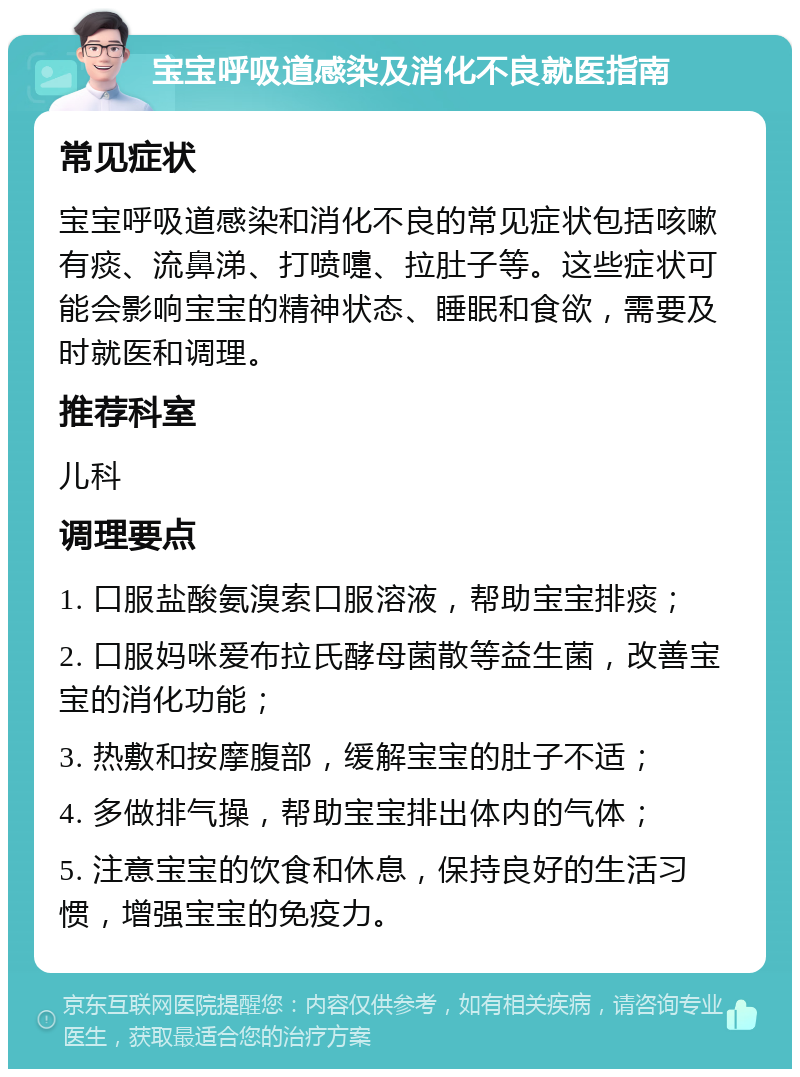 宝宝呼吸道感染及消化不良就医指南 常见症状 宝宝呼吸道感染和消化不良的常见症状包括咳嗽有痰、流鼻涕、打喷嚏、拉肚子等。这些症状可能会影响宝宝的精神状态、睡眠和食欲，需要及时就医和调理。 推荐科室 儿科 调理要点 1. 口服盐酸氨溴索口服溶液，帮助宝宝排痰； 2. 口服妈咪爱布拉氏酵母菌散等益生菌，改善宝宝的消化功能； 3. 热敷和按摩腹部，缓解宝宝的肚子不适； 4. 多做排气操，帮助宝宝排出体内的气体； 5. 注意宝宝的饮食和休息，保持良好的生活习惯，增强宝宝的免疫力。