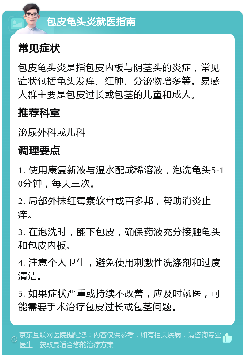 包皮龟头炎就医指南 常见症状 包皮龟头炎是指包皮内板与阴茎头的炎症，常见症状包括龟头发痒、红肿、分泌物增多等。易感人群主要是包皮过长或包茎的儿童和成人。 推荐科室 泌尿外科或儿科 调理要点 1. 使用康复新液与温水配成稀溶液，泡洗龟头5-10分钟，每天三次。 2. 局部外抹红霉素软膏或百多邦，帮助消炎止痒。 3. 在泡洗时，翻下包皮，确保药液充分接触龟头和包皮内板。 4. 注意个人卫生，避免使用刺激性洗涤剂和过度清洁。 5. 如果症状严重或持续不改善，应及时就医，可能需要手术治疗包皮过长或包茎问题。