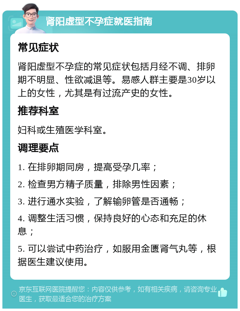 肾阳虚型不孕症就医指南 常见症状 肾阳虚型不孕症的常见症状包括月经不调、排卵期不明显、性欲减退等。易感人群主要是30岁以上的女性，尤其是有过流产史的女性。 推荐科室 妇科或生殖医学科室。 调理要点 1. 在排卵期同房，提高受孕几率； 2. 检查男方精子质量，排除男性因素； 3. 进行通水实验，了解输卵管是否通畅； 4. 调整生活习惯，保持良好的心态和充足的休息； 5. 可以尝试中药治疗，如服用金匮肾气丸等，根据医生建议使用。