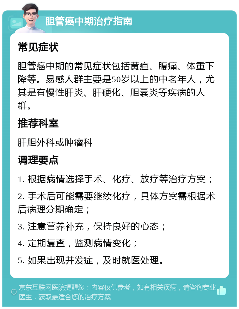 胆管癌中期治疗指南 常见症状 胆管癌中期的常见症状包括黄疸、腹痛、体重下降等。易感人群主要是50岁以上的中老年人，尤其是有慢性肝炎、肝硬化、胆囊炎等疾病的人群。 推荐科室 肝胆外科或肿瘤科 调理要点 1. 根据病情选择手术、化疗、放疗等治疗方案； 2. 手术后可能需要继续化疗，具体方案需根据术后病理分期确定； 3. 注意营养补充，保持良好的心态； 4. 定期复查，监测病情变化； 5. 如果出现并发症，及时就医处理。