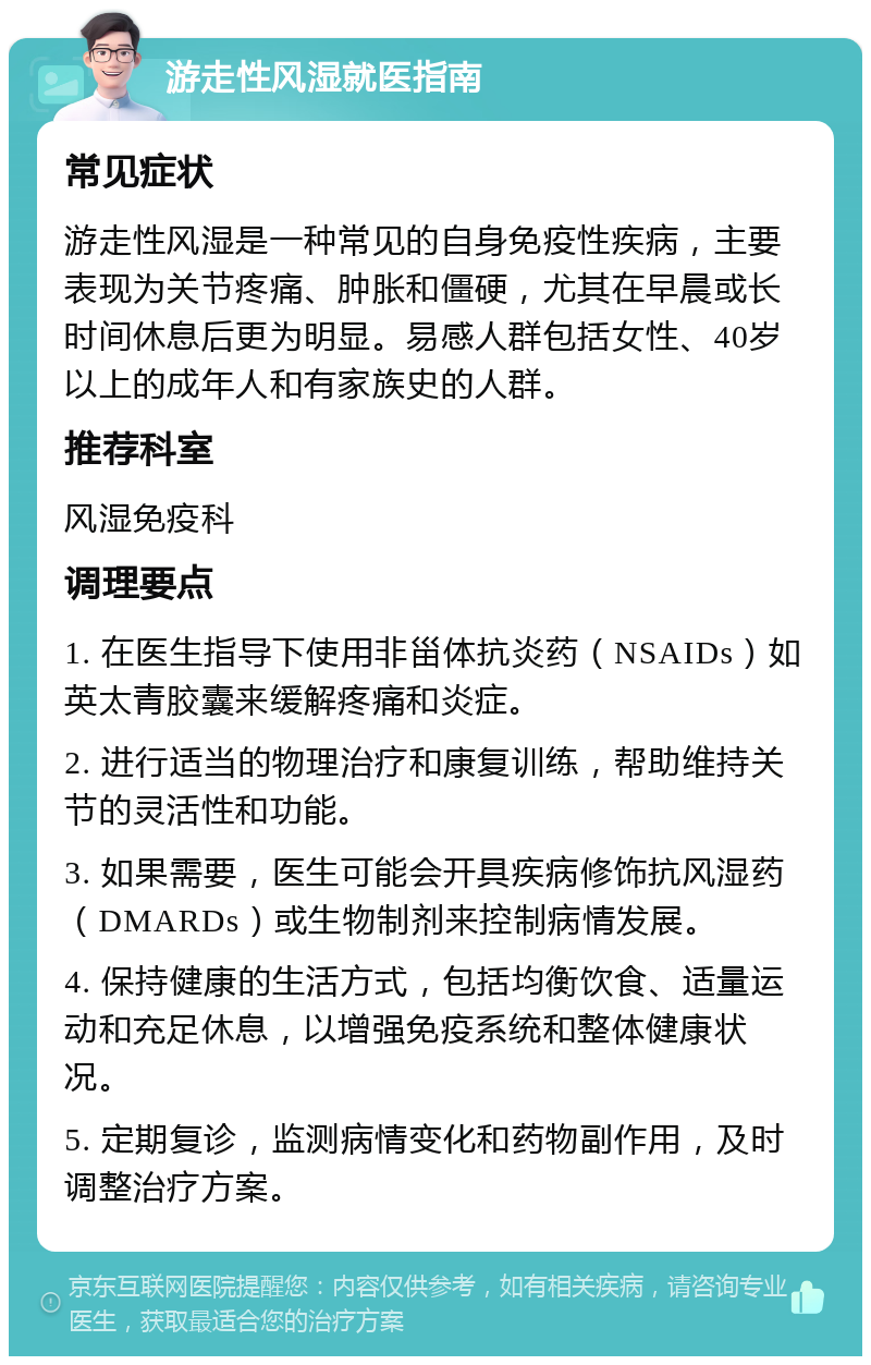 游走性风湿就医指南 常见症状 游走性风湿是一种常见的自身免疫性疾病，主要表现为关节疼痛、肿胀和僵硬，尤其在早晨或长时间休息后更为明显。易感人群包括女性、40岁以上的成年人和有家族史的人群。 推荐科室 风湿免疫科 调理要点 1. 在医生指导下使用非甾体抗炎药（NSAIDs）如英太青胶囊来缓解疼痛和炎症。 2. 进行适当的物理治疗和康复训练，帮助维持关节的灵活性和功能。 3. 如果需要，医生可能会开具疾病修饰抗风湿药（DMARDs）或生物制剂来控制病情发展。 4. 保持健康的生活方式，包括均衡饮食、适量运动和充足休息，以增强免疫系统和整体健康状况。 5. 定期复诊，监测病情变化和药物副作用，及时调整治疗方案。