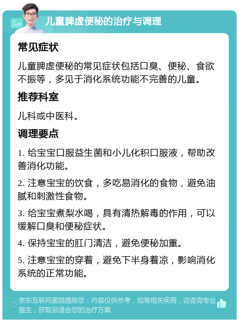 儿童脾虚便秘的治疗与调理 常见症状 儿童脾虚便秘的常见症状包括口臭、便秘、食欲不振等，多见于消化系统功能不完善的儿童。 推荐科室 儿科或中医科。 调理要点 1. 给宝宝口服益生菌和小儿化积口服液，帮助改善消化功能。 2. 注意宝宝的饮食，多吃易消化的食物，避免油腻和刺激性食物。 3. 给宝宝煮梨水喝，具有清热解毒的作用，可以缓解口臭和便秘症状。 4. 保持宝宝的肛门清洁，避免便秘加重。 5. 注意宝宝的穿着，避免下半身着凉，影响消化系统的正常功能。