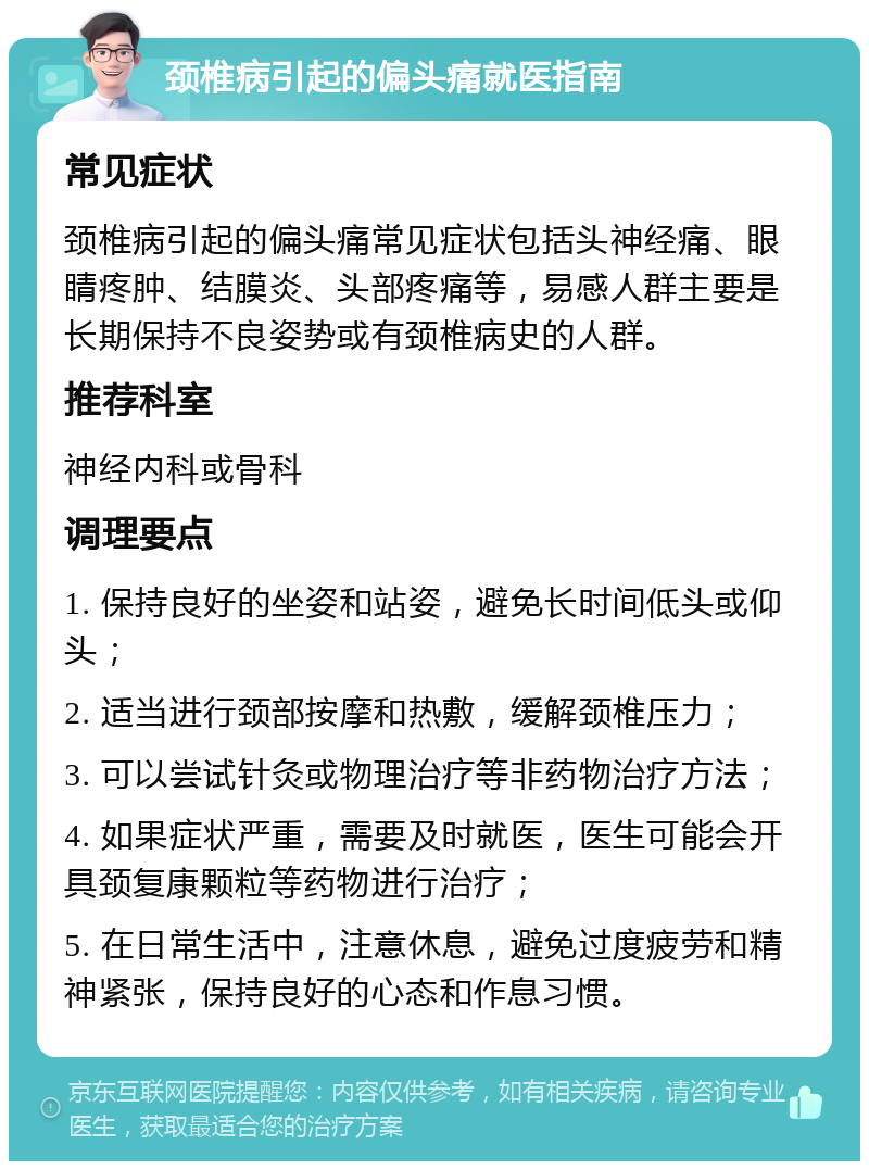 颈椎病引起的偏头痛就医指南 常见症状 颈椎病引起的偏头痛常见症状包括头神经痛、眼睛疼肿、结膜炎、头部疼痛等，易感人群主要是长期保持不良姿势或有颈椎病史的人群。 推荐科室 神经内科或骨科 调理要点 1. 保持良好的坐姿和站姿，避免长时间低头或仰头； 2. 适当进行颈部按摩和热敷，缓解颈椎压力； 3. 可以尝试针灸或物理治疗等非药物治疗方法； 4. 如果症状严重，需要及时就医，医生可能会开具颈复康颗粒等药物进行治疗； 5. 在日常生活中，注意休息，避免过度疲劳和精神紧张，保持良好的心态和作息习惯。