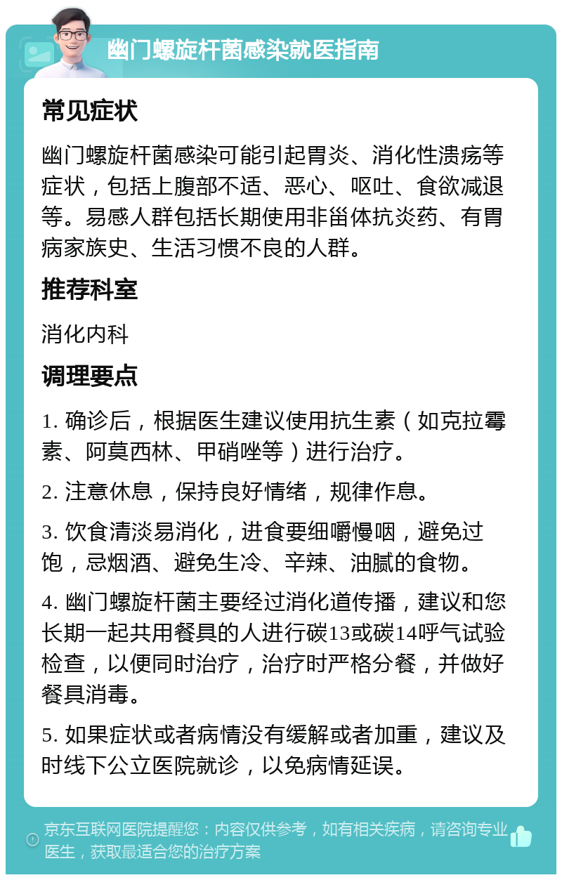 幽门螺旋杆菌感染就医指南 常见症状 幽门螺旋杆菌感染可能引起胃炎、消化性溃疡等症状，包括上腹部不适、恶心、呕吐、食欲减退等。易感人群包括长期使用非甾体抗炎药、有胃病家族史、生活习惯不良的人群。 推荐科室 消化内科 调理要点 1. 确诊后，根据医生建议使用抗生素（如克拉霉素、阿莫西林、甲硝唑等）进行治疗。 2. 注意休息，保持良好情绪，规律作息。 3. 饮食清淡易消化，进食要细嚼慢咽，避免过饱，忌烟酒、避免生冷、辛辣、油腻的食物。 4. 幽门螺旋杆菌主要经过消化道传播，建议和您长期一起共用餐具的人进行碳13或碳14呼气试验检查，以便同时治疗，治疗时严格分餐，并做好餐具消毒。 5. 如果症状或者病情没有缓解或者加重，建议及时线下公立医院就诊，以免病情延误。