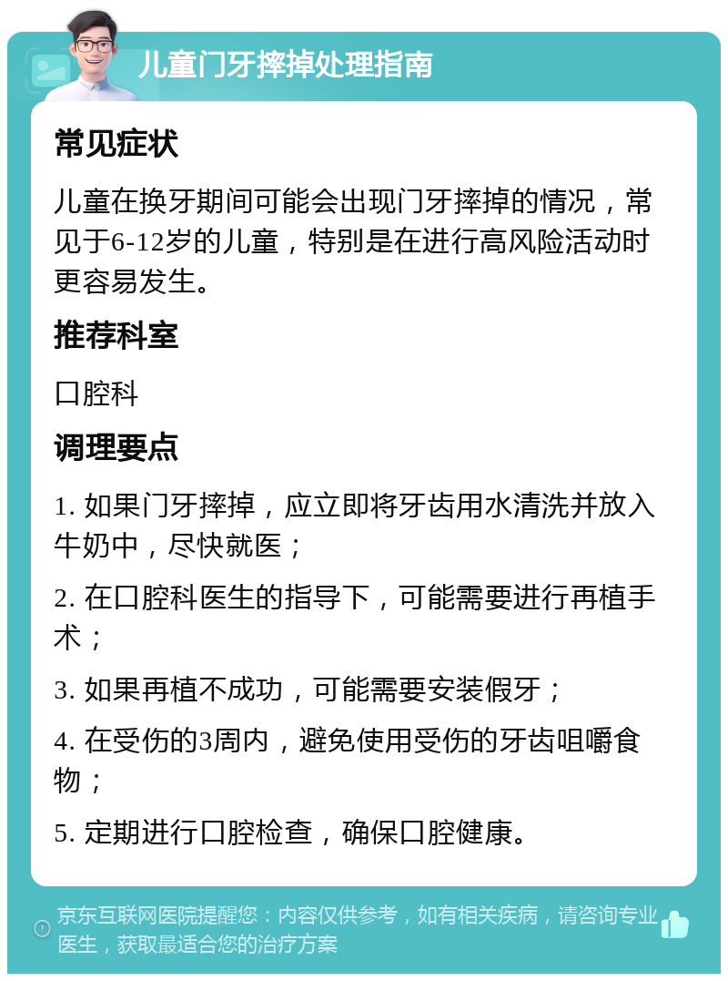 儿童门牙摔掉处理指南 常见症状 儿童在换牙期间可能会出现门牙摔掉的情况，常见于6-12岁的儿童，特别是在进行高风险活动时更容易发生。 推荐科室 口腔科 调理要点 1. 如果门牙摔掉，应立即将牙齿用水清洗并放入牛奶中，尽快就医； 2. 在口腔科医生的指导下，可能需要进行再植手术； 3. 如果再植不成功，可能需要安装假牙； 4. 在受伤的3周内，避免使用受伤的牙齿咀嚼食物； 5. 定期进行口腔检查，确保口腔健康。