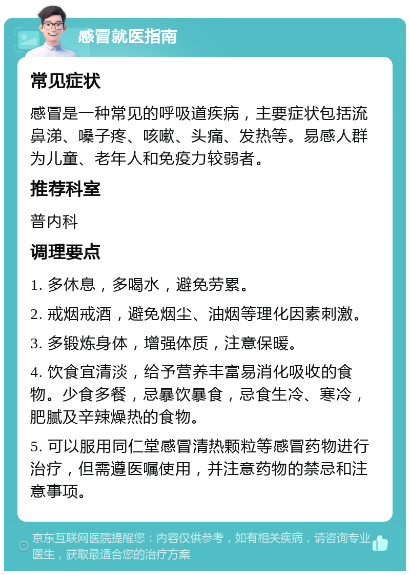 感冒就医指南 常见症状 感冒是一种常见的呼吸道疾病，主要症状包括流鼻涕、嗓子疼、咳嗽、头痛、发热等。易感人群为儿童、老年人和免疫力较弱者。 推荐科室 普内科 调理要点 1. 多休息，多喝水，避免劳累。 2. 戒烟戒酒，避免烟尘、油烟等理化因素刺激。 3. 多锻炼身体，增强体质，注意保暖。 4. 饮食宜清淡，给予营养丰富易消化吸收的食物。少食多餐，忌暴饮暴食，忌食生冷、寒冷，肥腻及辛辣燥热的食物。 5. 可以服用同仁堂感冒清热颗粒等感冒药物进行治疗，但需遵医嘱使用，并注意药物的禁忌和注意事项。