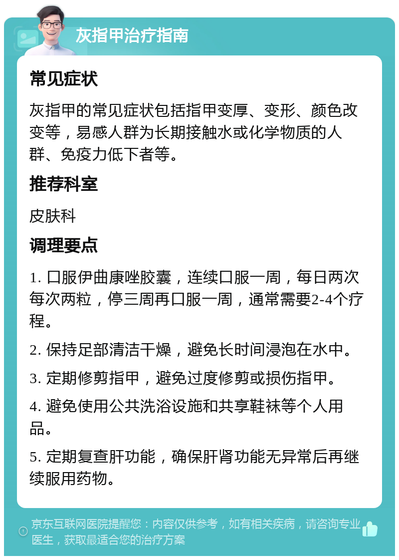 灰指甲治疗指南 常见症状 灰指甲的常见症状包括指甲变厚、变形、颜色改变等，易感人群为长期接触水或化学物质的人群、免疫力低下者等。 推荐科室 皮肤科 调理要点 1. 口服伊曲康唑胶囊，连续口服一周，每日两次每次两粒，停三周再口服一周，通常需要2-4个疗程。 2. 保持足部清洁干燥，避免长时间浸泡在水中。 3. 定期修剪指甲，避免过度修剪或损伤指甲。 4. 避免使用公共洗浴设施和共享鞋袜等个人用品。 5. 定期复查肝功能，确保肝肾功能无异常后再继续服用药物。