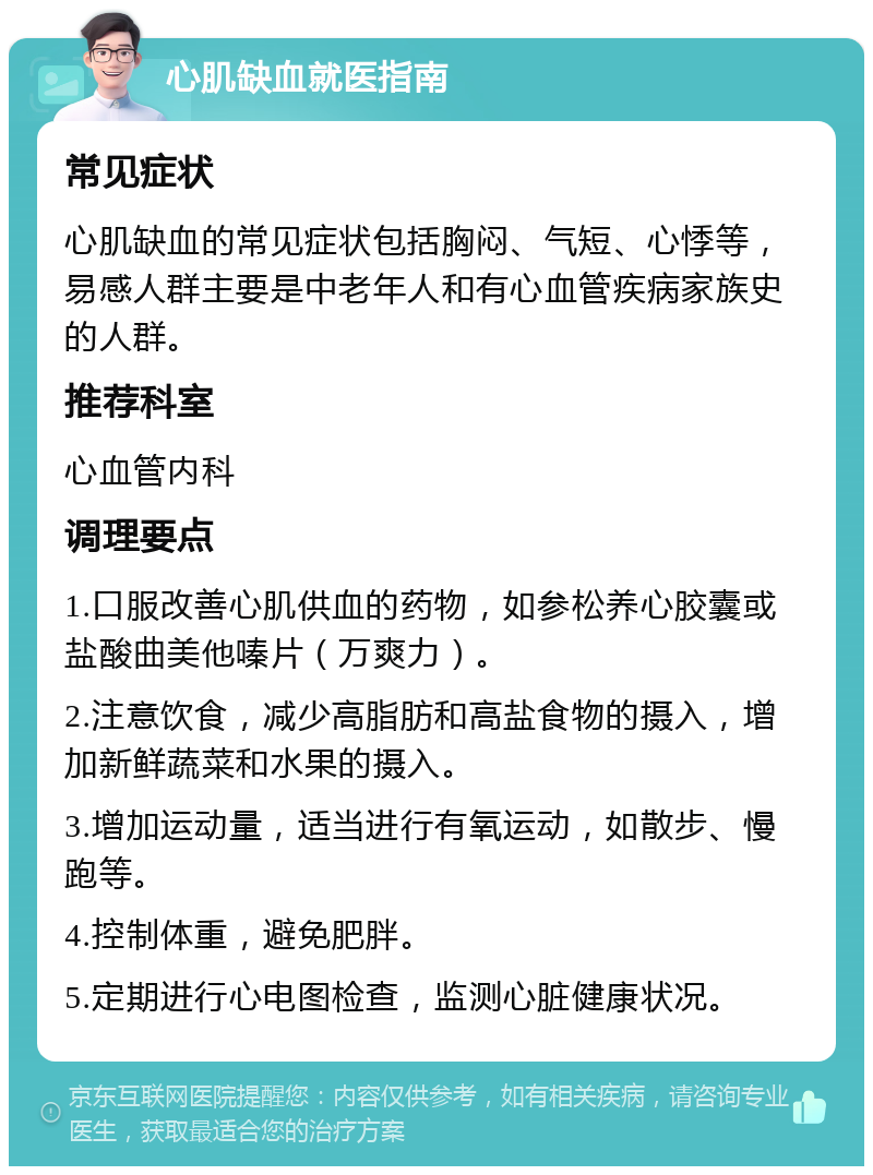 心肌缺血就医指南 常见症状 心肌缺血的常见症状包括胸闷、气短、心悸等，易感人群主要是中老年人和有心血管疾病家族史的人群。 推荐科室 心血管内科 调理要点 1.口服改善心肌供血的药物，如参松养心胶囊或盐酸曲美他嗪片（万爽力）。 2.注意饮食，减少高脂肪和高盐食物的摄入，增加新鲜蔬菜和水果的摄入。 3.增加运动量，适当进行有氧运动，如散步、慢跑等。 4.控制体重，避免肥胖。 5.定期进行心电图检查，监测心脏健康状况。