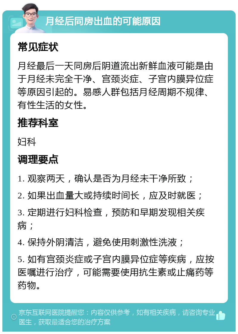 月经后同房出血的可能原因 常见症状 月经最后一天同房后阴道流出新鲜血液可能是由于月经未完全干净、宫颈炎症、子宫内膜异位症等原因引起的。易感人群包括月经周期不规律、有性生活的女性。 推荐科室 妇科 调理要点 1. 观察两天，确认是否为月经未干净所致； 2. 如果出血量大或持续时间长，应及时就医； 3. 定期进行妇科检查，预防和早期发现相关疾病； 4. 保持外阴清洁，避免使用刺激性洗液； 5. 如有宫颈炎症或子宫内膜异位症等疾病，应按医嘱进行治疗，可能需要使用抗生素或止痛药等药物。