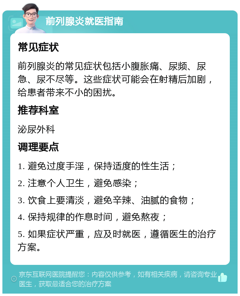 前列腺炎就医指南 常见症状 前列腺炎的常见症状包括小腹胀痛、尿频、尿急、尿不尽等。这些症状可能会在射精后加剧，给患者带来不小的困扰。 推荐科室 泌尿外科 调理要点 1. 避免过度手淫，保持适度的性生活； 2. 注意个人卫生，避免感染； 3. 饮食上要清淡，避免辛辣、油腻的食物； 4. 保持规律的作息时间，避免熬夜； 5. 如果症状严重，应及时就医，遵循医生的治疗方案。