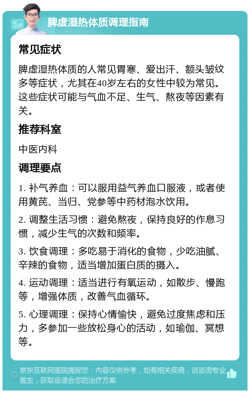 脾虚湿热体质调理指南 常见症状 脾虚湿热体质的人常见胃寒、爱出汗、额头皱纹多等症状，尤其在40岁左右的女性中较为常见。这些症状可能与气血不足、生气、熬夜等因素有关。 推荐科室 中医内科 调理要点 1. 补气养血：可以服用益气养血口服液，或者使用黄芪、当归、党参等中药材泡水饮用。 2. 调整生活习惯：避免熬夜，保持良好的作息习惯，减少生气的次数和频率。 3. 饮食调理：多吃易于消化的食物，少吃油腻、辛辣的食物，适当增加蛋白质的摄入。 4. 运动调理：适当进行有氧运动，如散步、慢跑等，增强体质，改善气血循环。 5. 心理调理：保持心情愉快，避免过度焦虑和压力，多参加一些放松身心的活动，如瑜伽、冥想等。