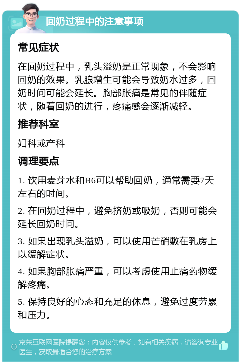 回奶过程中的注意事项 常见症状 在回奶过程中，乳头溢奶是正常现象，不会影响回奶的效果。乳腺增生可能会导致奶水过多，回奶时间可能会延长。胸部胀痛是常见的伴随症状，随着回奶的进行，疼痛感会逐渐减轻。 推荐科室 妇科或产科 调理要点 1. 饮用麦芽水和B6可以帮助回奶，通常需要7天左右的时间。 2. 在回奶过程中，避免挤奶或吸奶，否则可能会延长回奶时间。 3. 如果出现乳头溢奶，可以使用芒硝敷在乳房上以缓解症状。 4. 如果胸部胀痛严重，可以考虑使用止痛药物缓解疼痛。 5. 保持良好的心态和充足的休息，避免过度劳累和压力。