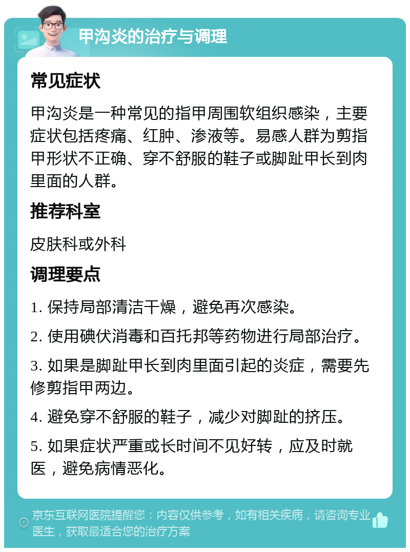 甲沟炎的治疗与调理 常见症状 甲沟炎是一种常见的指甲周围软组织感染，主要症状包括疼痛、红肿、渗液等。易感人群为剪指甲形状不正确、穿不舒服的鞋子或脚趾甲长到肉里面的人群。 推荐科室 皮肤科或外科 调理要点 1. 保持局部清洁干燥，避免再次感染。 2. 使用碘伏消毒和百托邦等药物进行局部治疗。 3. 如果是脚趾甲长到肉里面引起的炎症，需要先修剪指甲两边。 4. 避免穿不舒服的鞋子，减少对脚趾的挤压。 5. 如果症状严重或长时间不见好转，应及时就医，避免病情恶化。