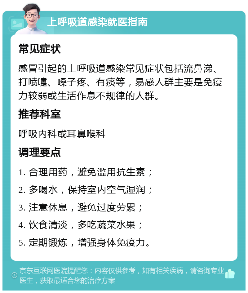 上呼吸道感染就医指南 常见症状 感冒引起的上呼吸道感染常见症状包括流鼻涕、打喷嚏、嗓子疼、有痰等，易感人群主要是免疫力较弱或生活作息不规律的人群。 推荐科室 呼吸内科或耳鼻喉科 调理要点 1. 合理用药，避免滥用抗生素； 2. 多喝水，保持室内空气湿润； 3. 注意休息，避免过度劳累； 4. 饮食清淡，多吃蔬菜水果； 5. 定期锻炼，增强身体免疫力。