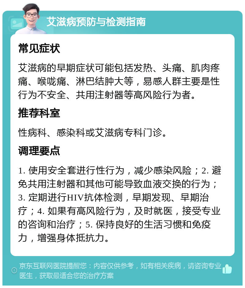 艾滋病预防与检测指南 常见症状 艾滋病的早期症状可能包括发热、头痛、肌肉疼痛、喉咙痛、淋巴结肿大等，易感人群主要是性行为不安全、共用注射器等高风险行为者。 推荐科室 性病科、感染科或艾滋病专科门诊。 调理要点 1. 使用安全套进行性行为，减少感染风险；2. 避免共用注射器和其他可能导致血液交换的行为；3. 定期进行HIV抗体检测，早期发现、早期治疗；4. 如果有高风险行为，及时就医，接受专业的咨询和治疗；5. 保持良好的生活习惯和免疫力，增强身体抵抗力。