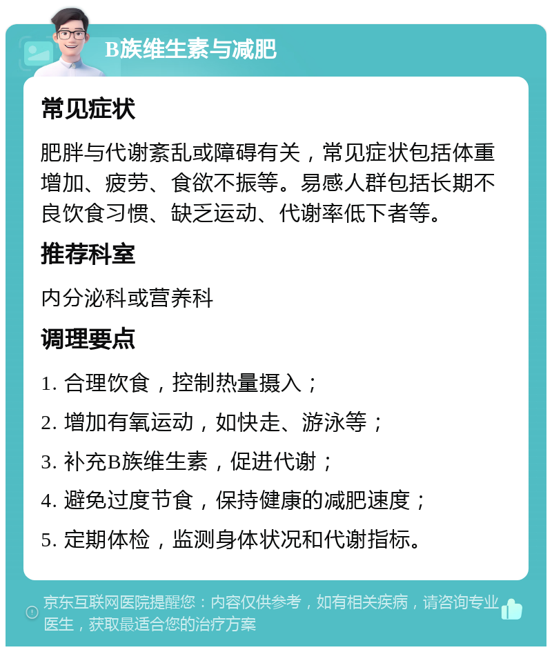 B族维生素与减肥 常见症状 肥胖与代谢紊乱或障碍有关，常见症状包括体重增加、疲劳、食欲不振等。易感人群包括长期不良饮食习惯、缺乏运动、代谢率低下者等。 推荐科室 内分泌科或营养科 调理要点 1. 合理饮食，控制热量摄入； 2. 增加有氧运动，如快走、游泳等； 3. 补充B族维生素，促进代谢； 4. 避免过度节食，保持健康的减肥速度； 5. 定期体检，监测身体状况和代谢指标。