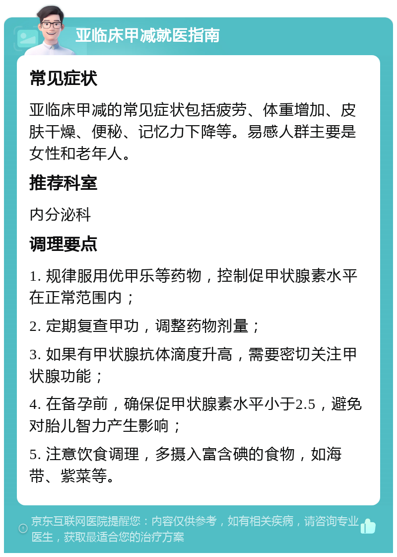 亚临床甲减就医指南 常见症状 亚临床甲减的常见症状包括疲劳、体重增加、皮肤干燥、便秘、记忆力下降等。易感人群主要是女性和老年人。 推荐科室 内分泌科 调理要点 1. 规律服用优甲乐等药物，控制促甲状腺素水平在正常范围内； 2. 定期复查甲功，调整药物剂量； 3. 如果有甲状腺抗体滴度升高，需要密切关注甲状腺功能； 4. 在备孕前，确保促甲状腺素水平小于2.5，避免对胎儿智力产生影响； 5. 注意饮食调理，多摄入富含碘的食物，如海带、紫菜等。