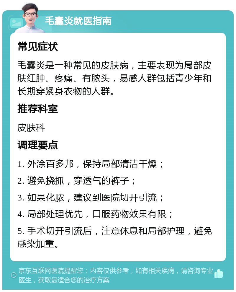 毛囊炎就医指南 常见症状 毛囊炎是一种常见的皮肤病，主要表现为局部皮肤红肿、疼痛、有脓头，易感人群包括青少年和长期穿紧身衣物的人群。 推荐科室 皮肤科 调理要点 1. 外涂百多邦，保持局部清洁干燥； 2. 避免挠抓，穿透气的裤子； 3. 如果化脓，建议到医院切开引流； 4. 局部处理优先，口服药物效果有限； 5. 手术切开引流后，注意休息和局部护理，避免感染加重。