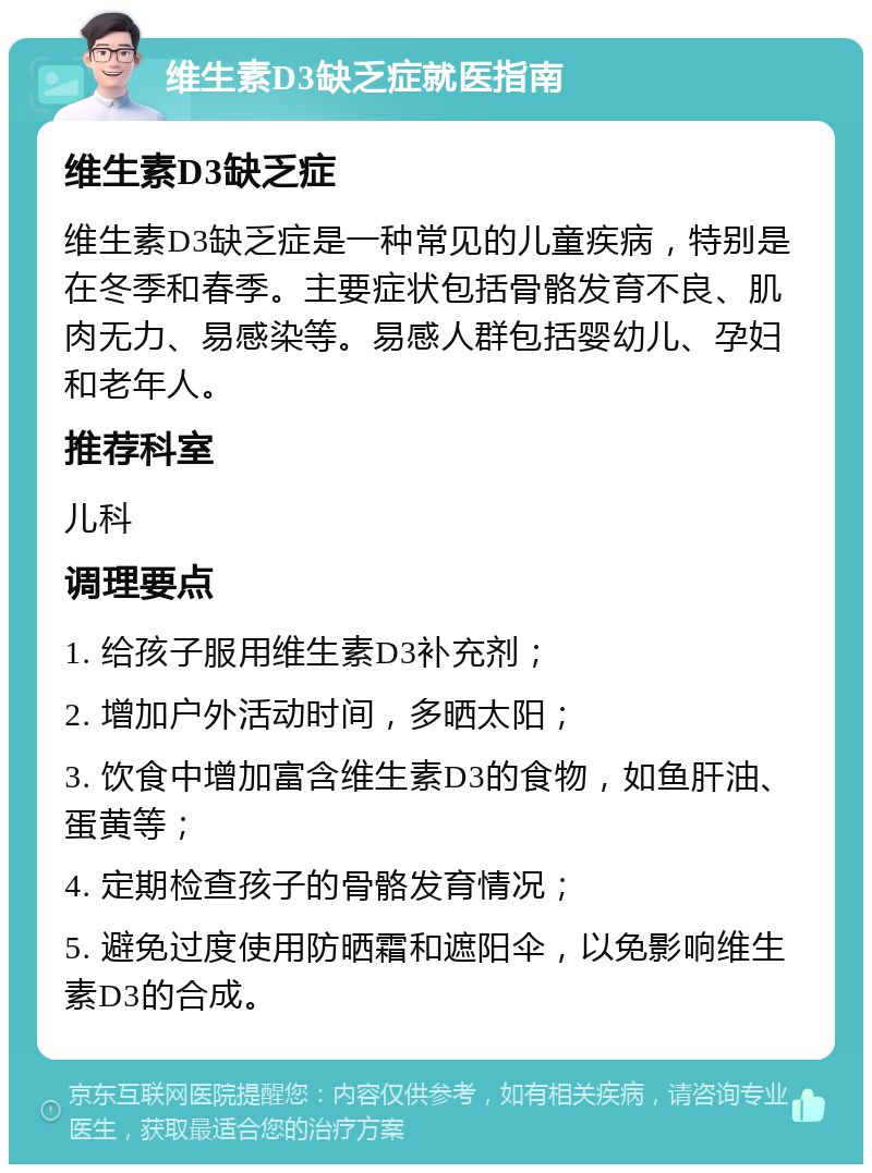 维生素D3缺乏症就医指南 维生素D3缺乏症 维生素D3缺乏症是一种常见的儿童疾病，特别是在冬季和春季。主要症状包括骨骼发育不良、肌肉无力、易感染等。易感人群包括婴幼儿、孕妇和老年人。 推荐科室 儿科 调理要点 1. 给孩子服用维生素D3补充剂； 2. 增加户外活动时间，多晒太阳； 3. 饮食中增加富含维生素D3的食物，如鱼肝油、蛋黄等； 4. 定期检查孩子的骨骼发育情况； 5. 避免过度使用防晒霜和遮阳伞，以免影响维生素D3的合成。