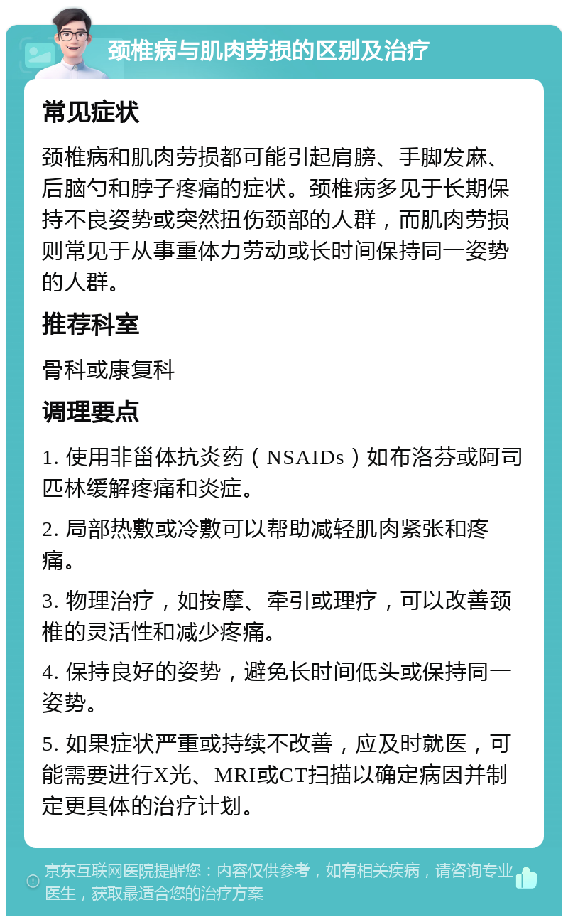 颈椎病与肌肉劳损的区别及治疗 常见症状 颈椎病和肌肉劳损都可能引起肩膀、手脚发麻、后脑勺和脖子疼痛的症状。颈椎病多见于长期保持不良姿势或突然扭伤颈部的人群，而肌肉劳损则常见于从事重体力劳动或长时间保持同一姿势的人群。 推荐科室 骨科或康复科 调理要点 1. 使用非甾体抗炎药（NSAIDs）如布洛芬或阿司匹林缓解疼痛和炎症。 2. 局部热敷或冷敷可以帮助减轻肌肉紧张和疼痛。 3. 物理治疗，如按摩、牵引或理疗，可以改善颈椎的灵活性和减少疼痛。 4. 保持良好的姿势，避免长时间低头或保持同一姿势。 5. 如果症状严重或持续不改善，应及时就医，可能需要进行X光、MRI或CT扫描以确定病因并制定更具体的治疗计划。