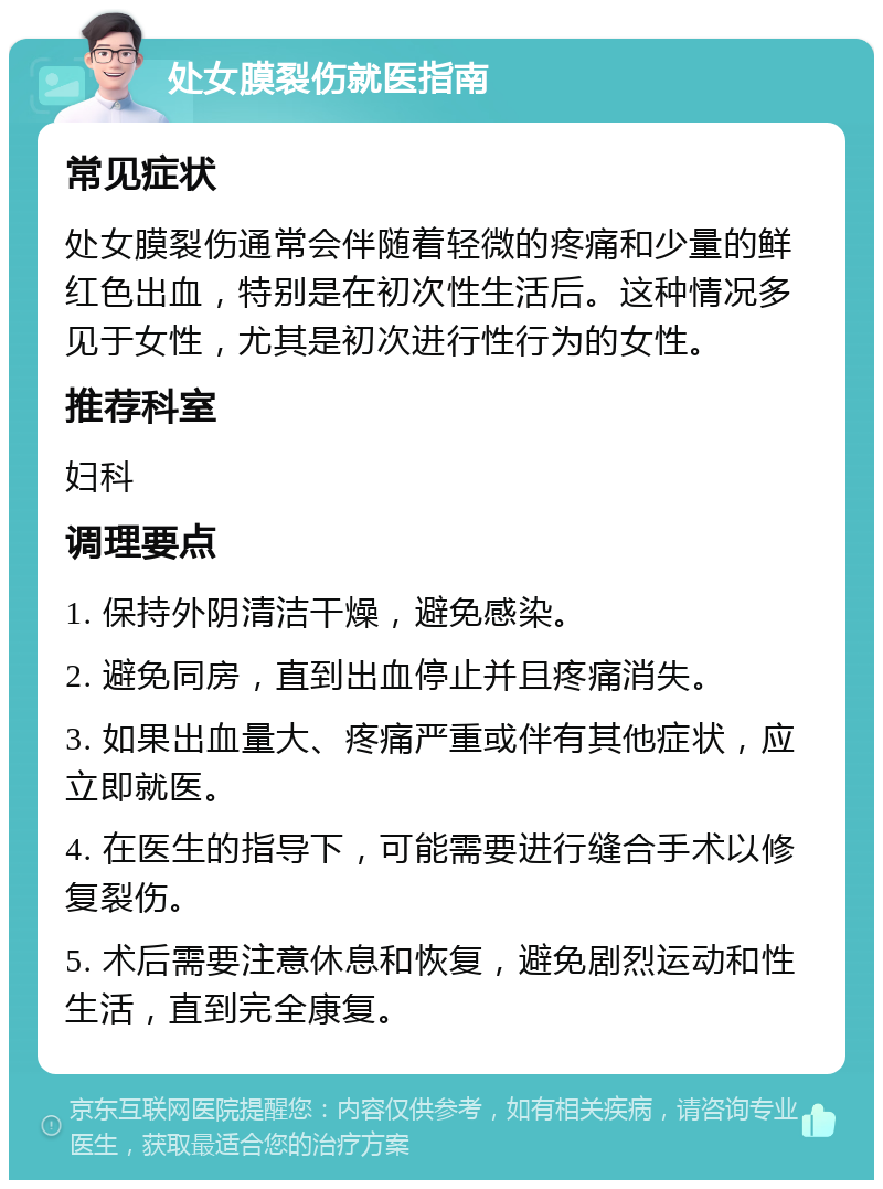 处女膜裂伤就医指南 常见症状 处女膜裂伤通常会伴随着轻微的疼痛和少量的鲜红色出血，特别是在初次性生活后。这种情况多见于女性，尤其是初次进行性行为的女性。 推荐科室 妇科 调理要点 1. 保持外阴清洁干燥，避免感染。 2. 避免同房，直到出血停止并且疼痛消失。 3. 如果出血量大、疼痛严重或伴有其他症状，应立即就医。 4. 在医生的指导下，可能需要进行缝合手术以修复裂伤。 5. 术后需要注意休息和恢复，避免剧烈运动和性生活，直到完全康复。