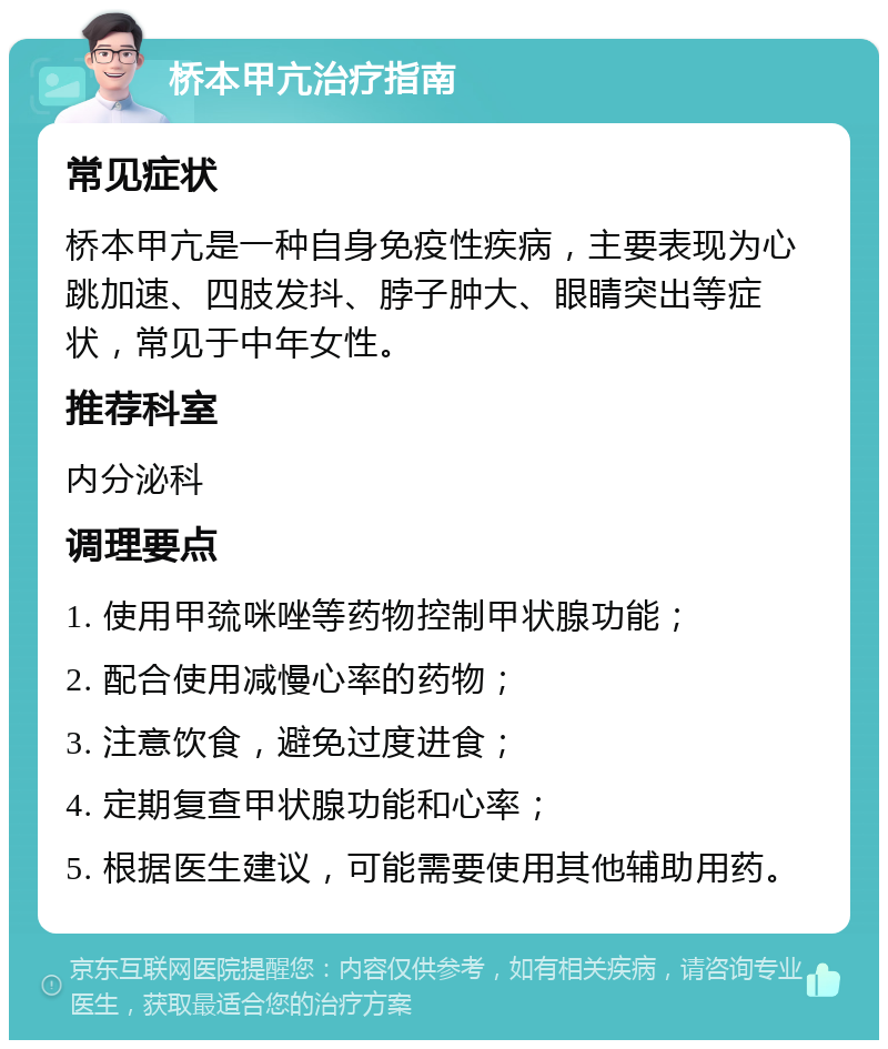 桥本甲亢治疗指南 常见症状 桥本甲亢是一种自身免疫性疾病，主要表现为心跳加速、四肢发抖、脖子肿大、眼睛突出等症状，常见于中年女性。 推荐科室 内分泌科 调理要点 1. 使用甲巯咪唑等药物控制甲状腺功能； 2. 配合使用减慢心率的药物； 3. 注意饮食，避免过度进食； 4. 定期复查甲状腺功能和心率； 5. 根据医生建议，可能需要使用其他辅助用药。