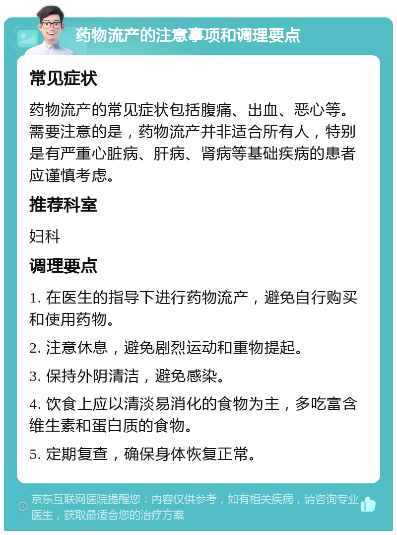 药物流产的注意事项和调理要点 常见症状 药物流产的常见症状包括腹痛、出血、恶心等。需要注意的是，药物流产并非适合所有人，特别是有严重心脏病、肝病、肾病等基础疾病的患者应谨慎考虑。 推荐科室 妇科 调理要点 1. 在医生的指导下进行药物流产，避免自行购买和使用药物。 2. 注意休息，避免剧烈运动和重物提起。 3. 保持外阴清洁，避免感染。 4. 饮食上应以清淡易消化的食物为主，多吃富含维生素和蛋白质的食物。 5. 定期复查，确保身体恢复正常。