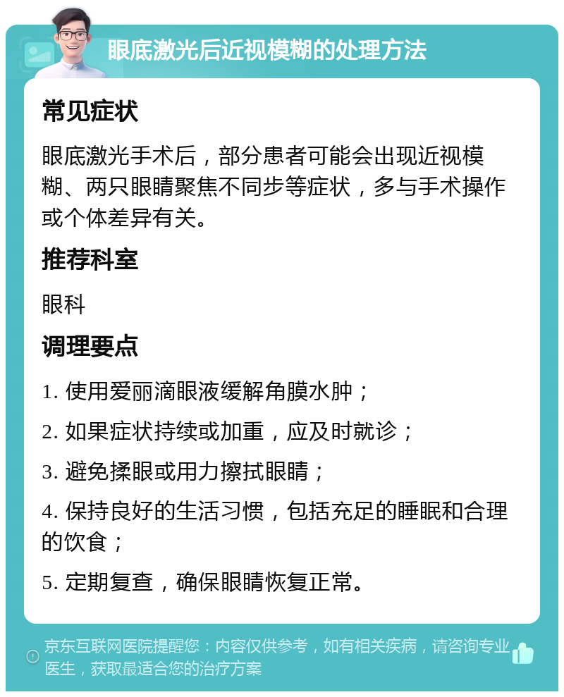 眼底激光后近视模糊的处理方法 常见症状 眼底激光手术后，部分患者可能会出现近视模糊、两只眼睛聚焦不同步等症状，多与手术操作或个体差异有关。 推荐科室 眼科 调理要点 1. 使用爱丽滴眼液缓解角膜水肿； 2. 如果症状持续或加重，应及时就诊； 3. 避免揉眼或用力擦拭眼睛； 4. 保持良好的生活习惯，包括充足的睡眠和合理的饮食； 5. 定期复查，确保眼睛恢复正常。