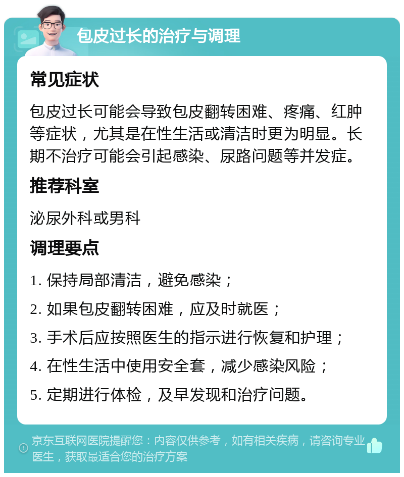 包皮过长的治疗与调理 常见症状 包皮过长可能会导致包皮翻转困难、疼痛、红肿等症状，尤其是在性生活或清洁时更为明显。长期不治疗可能会引起感染、尿路问题等并发症。 推荐科室 泌尿外科或男科 调理要点 1. 保持局部清洁，避免感染； 2. 如果包皮翻转困难，应及时就医； 3. 手术后应按照医生的指示进行恢复和护理； 4. 在性生活中使用安全套，减少感染风险； 5. 定期进行体检，及早发现和治疗问题。