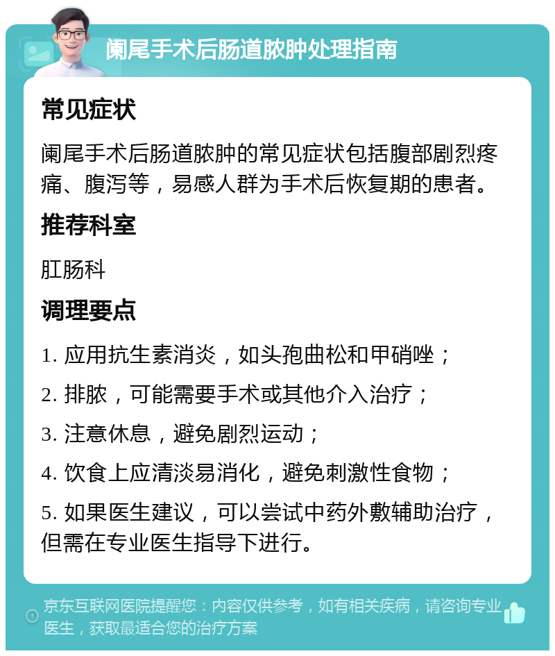 阑尾手术后肠道脓肿处理指南 常见症状 阑尾手术后肠道脓肿的常见症状包括腹部剧烈疼痛、腹泻等，易感人群为手术后恢复期的患者。 推荐科室 肛肠科 调理要点 1. 应用抗生素消炎，如头孢曲松和甲硝唑； 2. 排脓，可能需要手术或其他介入治疗； 3. 注意休息，避免剧烈运动； 4. 饮食上应清淡易消化，避免刺激性食物； 5. 如果医生建议，可以尝试中药外敷辅助治疗，但需在专业医生指导下进行。