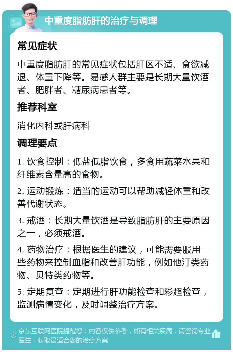 中重度脂肪肝的治疗与调理 常见症状 中重度脂肪肝的常见症状包括肝区不适、食欲减退、体重下降等。易感人群主要是长期大量饮酒者、肥胖者、糖尿病患者等。 推荐科室 消化内科或肝病科 调理要点 1. 饮食控制：低盐低脂饮食，多食用蔬菜水果和纤维素含量高的食物。 2. 运动锻炼：适当的运动可以帮助减轻体重和改善代谢状态。 3. 戒酒：长期大量饮酒是导致脂肪肝的主要原因之一，必须戒酒。 4. 药物治疗：根据医生的建议，可能需要服用一些药物来控制血脂和改善肝功能，例如他汀类药物、贝特类药物等。 5. 定期复查：定期进行肝功能检查和彩超检查，监测病情变化，及时调整治疗方案。