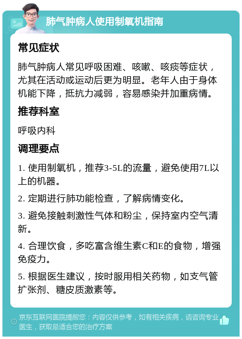 肺气肿病人使用制氧机指南 常见症状 肺气肿病人常见呼吸困难、咳嗽、咳痰等症状，尤其在活动或运动后更为明显。老年人由于身体机能下降，抵抗力减弱，容易感染并加重病情。 推荐科室 呼吸内科 调理要点 1. 使用制氧机，推荐3-5L的流量，避免使用7L以上的机器。 2. 定期进行肺功能检查，了解病情变化。 3. 避免接触刺激性气体和粉尘，保持室内空气清新。 4. 合理饮食，多吃富含维生素C和E的食物，增强免疫力。 5. 根据医生建议，按时服用相关药物，如支气管扩张剂、糖皮质激素等。