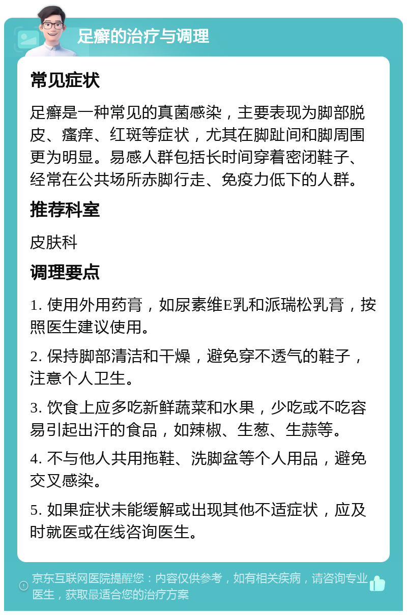 足癣的治疗与调理 常见症状 足癣是一种常见的真菌感染，主要表现为脚部脱皮、瘙痒、红斑等症状，尤其在脚趾间和脚周围更为明显。易感人群包括长时间穿着密闭鞋子、经常在公共场所赤脚行走、免疫力低下的人群。 推荐科室 皮肤科 调理要点 1. 使用外用药膏，如尿素维E乳和派瑞松乳膏，按照医生建议使用。 2. 保持脚部清洁和干燥，避免穿不透气的鞋子，注意个人卫生。 3. 饮食上应多吃新鲜蔬菜和水果，少吃或不吃容易引起出汗的食品，如辣椒、生葱、生蒜等。 4. 不与他人共用拖鞋、洗脚盆等个人用品，避免交叉感染。 5. 如果症状未能缓解或出现其他不适症状，应及时就医或在线咨询医生。