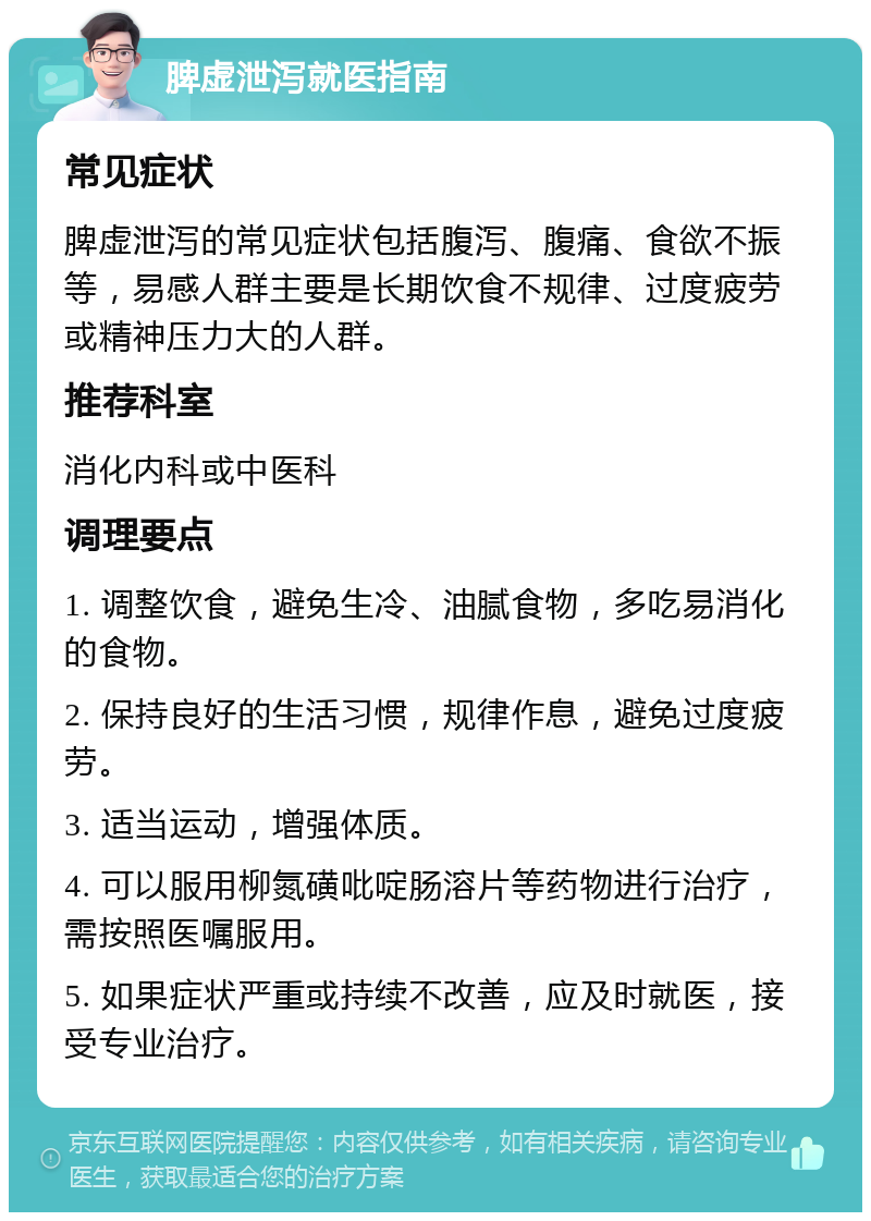 脾虚泄泻就医指南 常见症状 脾虚泄泻的常见症状包括腹泻、腹痛、食欲不振等，易感人群主要是长期饮食不规律、过度疲劳或精神压力大的人群。 推荐科室 消化内科或中医科 调理要点 1. 调整饮食，避免生冷、油腻食物，多吃易消化的食物。 2. 保持良好的生活习惯，规律作息，避免过度疲劳。 3. 适当运动，增强体质。 4. 可以服用柳氮磺吡啶肠溶片等药物进行治疗，需按照医嘱服用。 5. 如果症状严重或持续不改善，应及时就医，接受专业治疗。